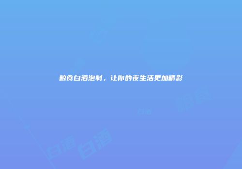 粮食白酒泡制，让你的夜生活更加精彩