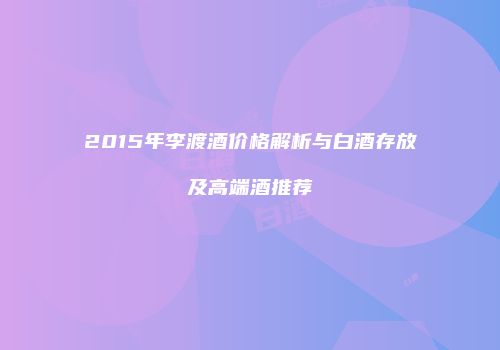 2015年李渡酒价格解析与白酒存放及高端酒推荐