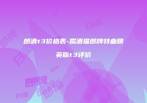 郎酒t3价格表-喝酒猫郎牌特曲精英版t3评价