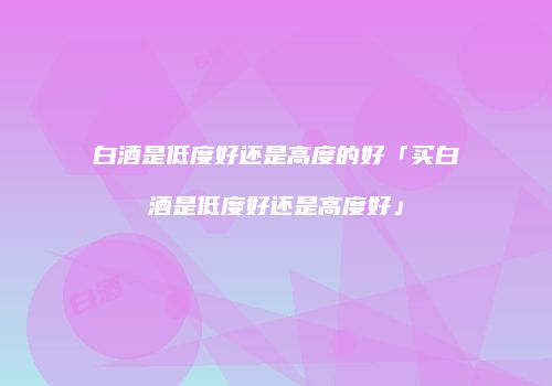白酒是低度好还是高度的好「买白酒是低度好还是高度好」