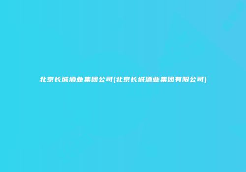 北京长城酒业集团公司(北京长城酒业集团有限公司)