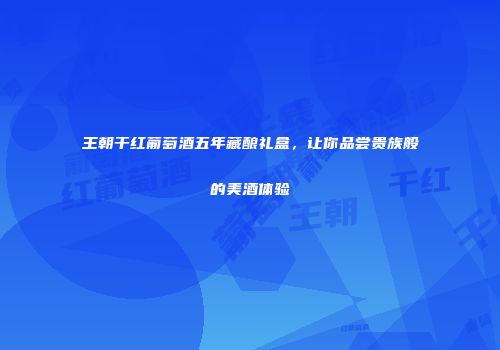 王朝干红葡萄酒五年藏酿礼盒，让你品尝贵族般的美酒体验