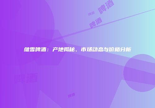 维雪啤酒：产地揭秘、市场动态与价格分析