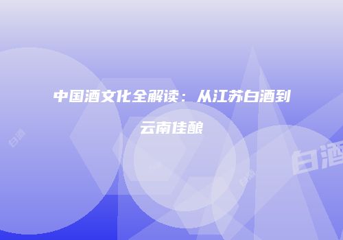 中国酒文化全解读：从江苏白酒到云南佳酿