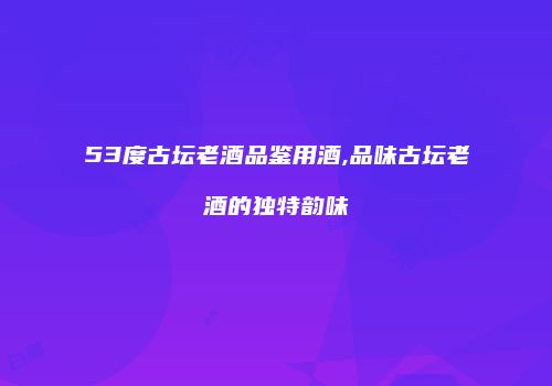 53度古坛老酒品鉴用酒,品味古坛老酒的独特韵味