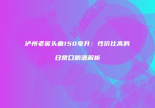 泸州老窖头曲150毫升：性价比高的日常口粮酒解析