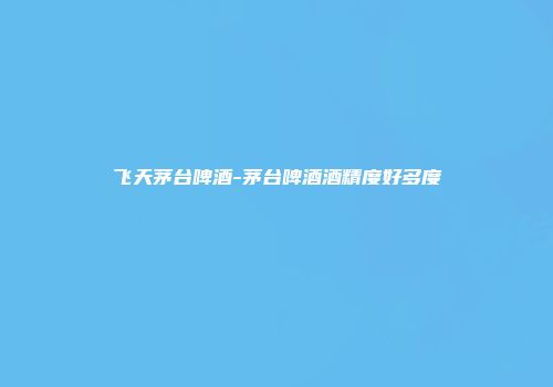 飞天茅台啤酒-茅台啤酒酒精度好多度