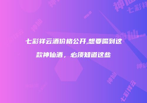 七彩祥云酒价格公开,想要喝到这款神仙酒，必须知道这些