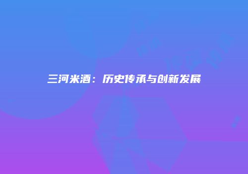 三河米酒：历史传承与创新发展
