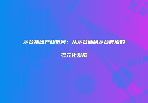 茅台集团产业布局：从茅台酒到茅台啤酒的多元化发展