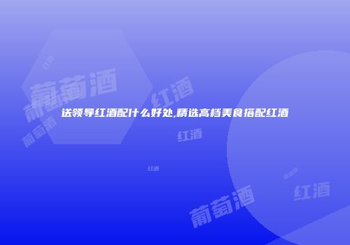 送领导红酒配什么好处,精选高档美食搭配红酒