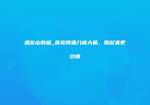 酒友必收藏_燕京啤酒八度大瓶，喝起来更过瘾
