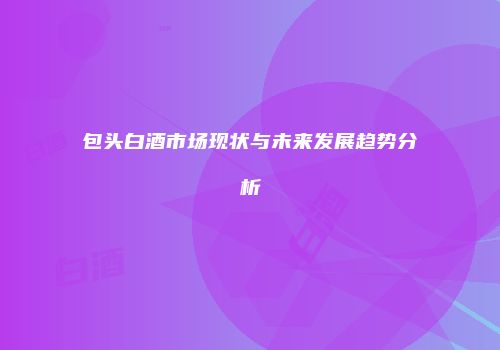 包头白酒市场现状与未来发展趋势分析