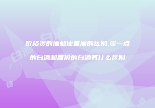 价格贵的酒和便宜酒的区别,贵一点的白酒和廉价的白酒有什么区别