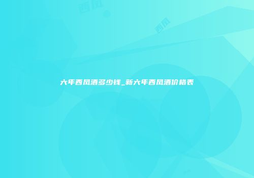 六年西凤酒多少钱_新六年西凤酒价格表