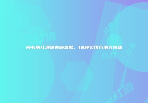 白衣服红酒渍去除攻略：12种实用方法大揭秘