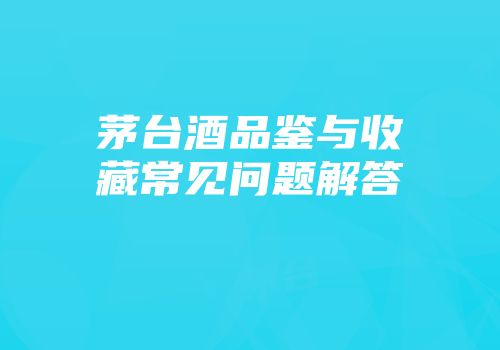 茅台酒品鉴与收藏常见问题解答