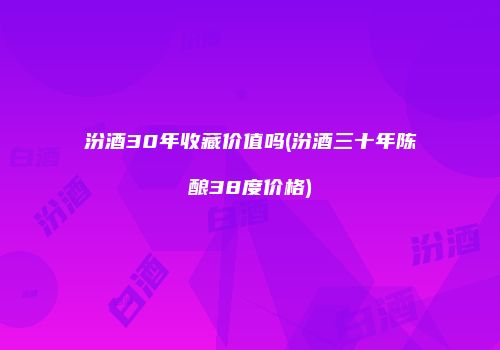 汾酒30年收藏价值吗(汾酒三十年陈酿38度价格)