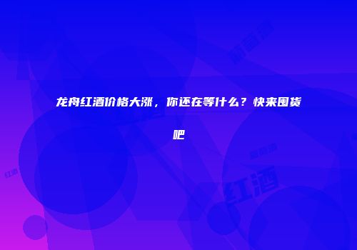 龙舟红酒价格大涨，你还在等什么？快来囤货吧