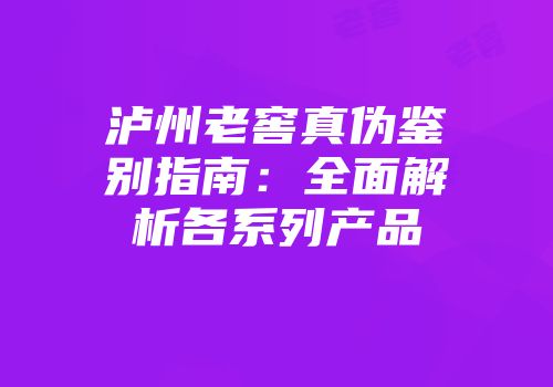 泸州老窖真伪鉴别指南：全面解析各系列产品