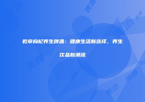 乾帝枸杞养生啤酒：健康生活新选择，养生饮品新潮流