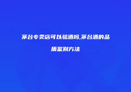 茅台专卖店可以验酒吗,茅台酒的品质鉴别方法