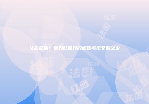 法国红酒：世界红酒界的翘楚与拉菲的故乡
