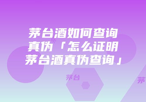 茅台酒如何查询真伪「怎么证明茅台酒真伪查询」