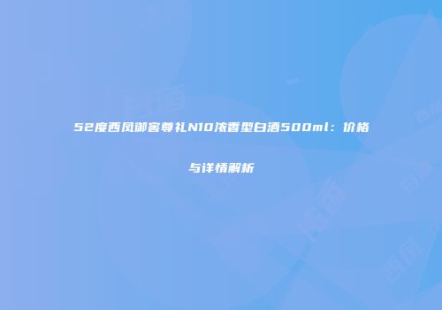 52度西凤御窖尊礼N10浓香型白酒500ml：价格与详情解析