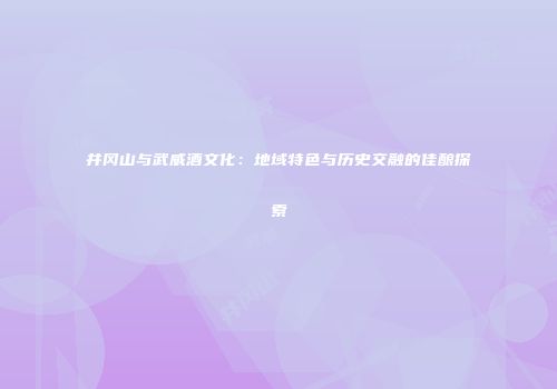 井冈山与武威酒文化：地域特色与历史交融的佳酿探索