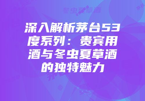 深入解析茅台53度系列：贵宾用酒与冬虫夏草酒的独特魅力