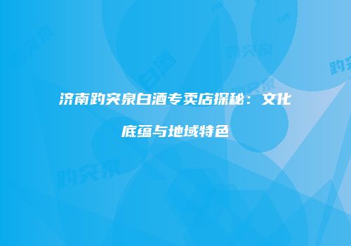 济南趵突泉白酒专卖店探秘：文化底蕴与地域特色