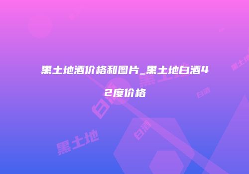 黑土地酒价格和图片_黑土地白酒42度价格