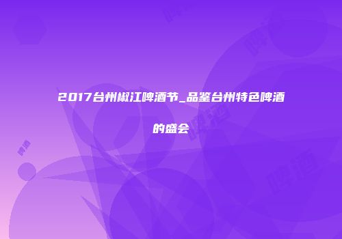 2017台州椒江啤酒节_品鉴台州特色啤酒的盛会
