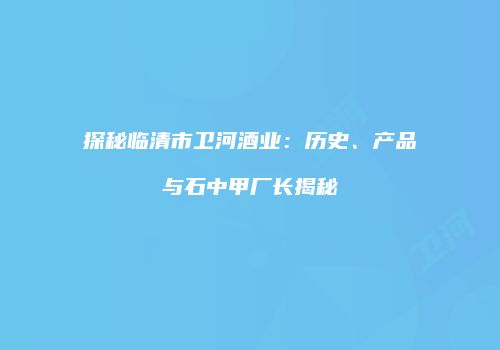探秘临清市卫河酒业：历史、产品与石中甲厂长揭秘