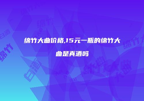 绵竹大曲价格,15元一瓶的绵竹大曲是真酒吗