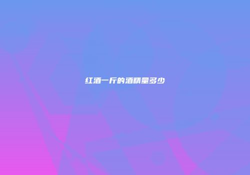红酒一斤的酒精量多少