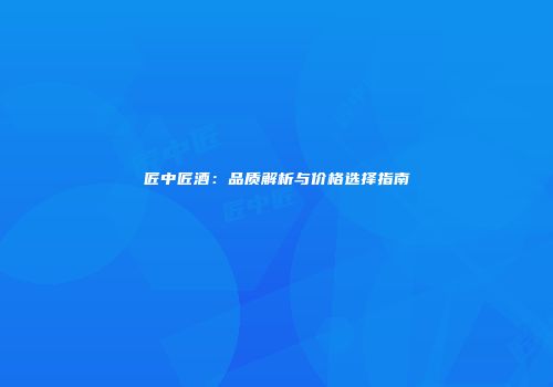 匠中匠酒：品质解析与价格选择指南
