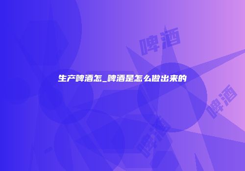生产啤酒怎_啤酒是怎么做出来的