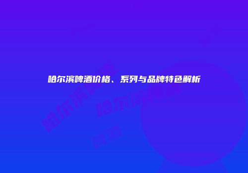 哈尔滨啤酒价格、系列与品牌特色解析