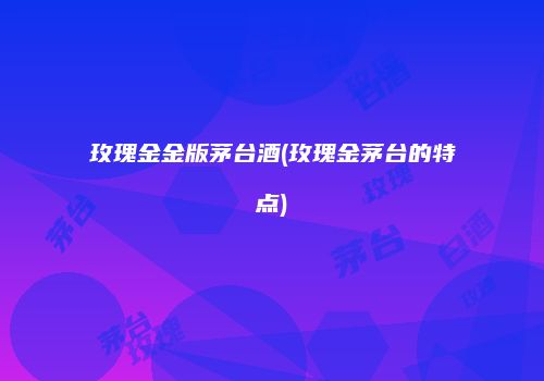 玫瑰金金版茅台酒(玫瑰金茅台的特点)