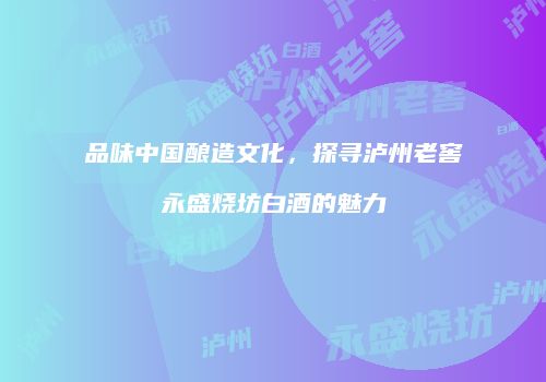 品味中国酿造文化，探寻泸州老窖永盛烧坊白酒的魅力