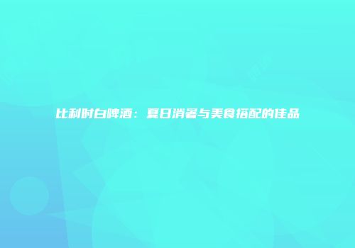 比利时白啤酒：夏日消暑与美食搭配的佳品