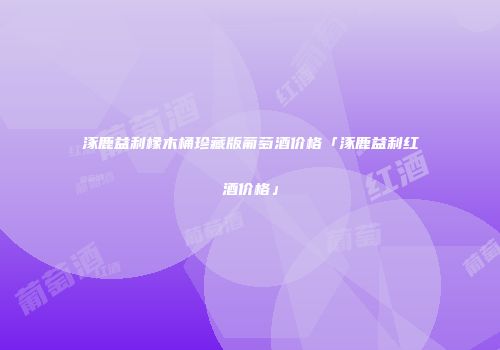 涿鹿益利橡木桶珍藏版葡萄酒价格「涿鹿益利红酒价格」