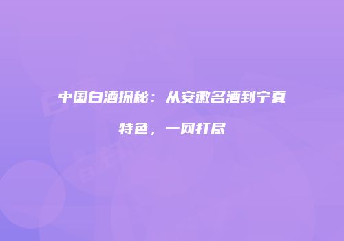中国白酒探秘：从安徽名酒到宁夏特色，一网打尽
