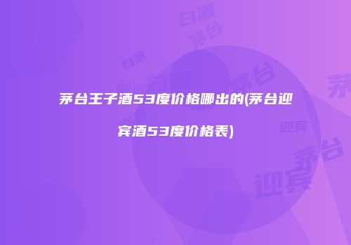 茅台王子酒53度价格哪出的(茅台迎宾酒53度价格表)