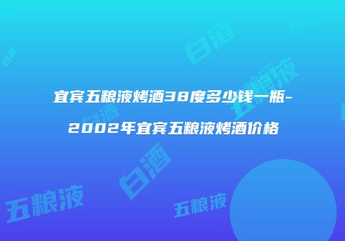 宜宾五粮液烤酒38度多少钱一瓶-2002年宜宾五粮液烤酒价格