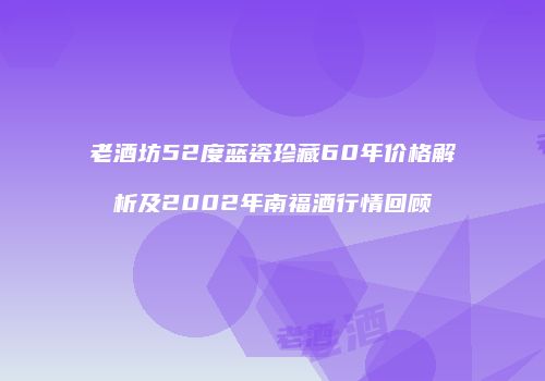 老酒坊52度蓝瓷珍藏60年价格解析及2002年南福酒行情回顾