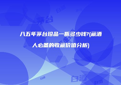 八五年茅台珍品一瓶多少钱?(藏酒人必备的收藏价值分析)