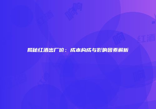 揭秘红酒出厂价：成本构成与影响因素解析